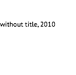 &nbsp;without title, 2010